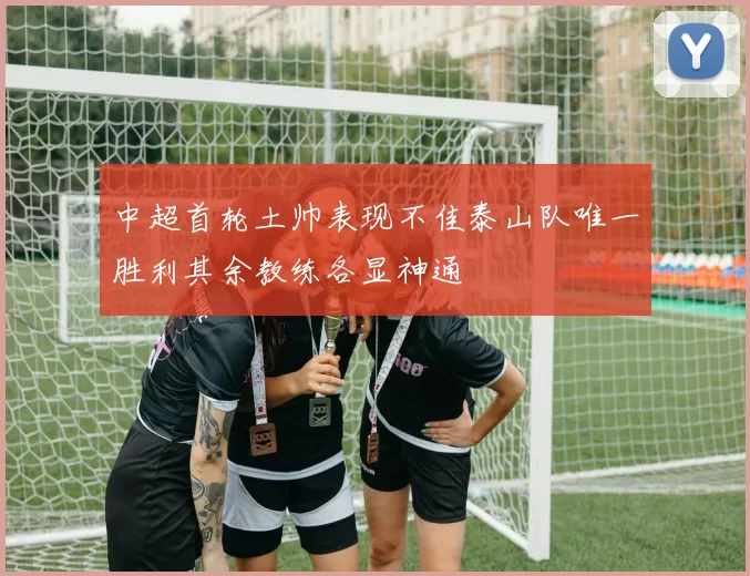 中超首轮土帅表现不佳泰山队唯一胜利其余教练各显神通