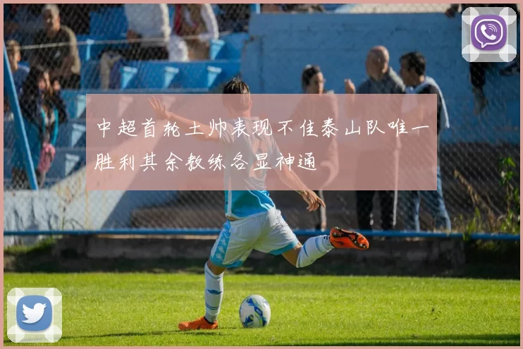 中超首轮土帅表现不佳泰山队唯一胜利其余教练各显神通