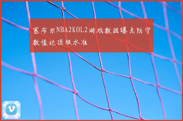 塞布尔NBA2KOL2游戏数据曝光防守数值达顶级水准
