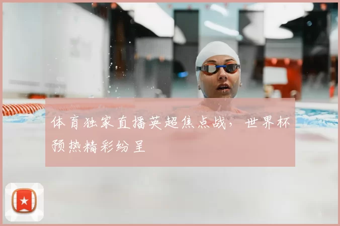 体育独家直播英超焦点战,世界杯预热精彩纷呈