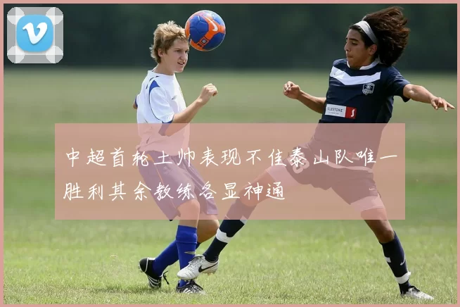 中超首轮土帅表现不佳泰山队唯一胜利其余教练各显神通