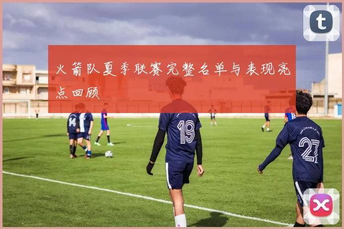 火箭队夏季联赛完整名单与表现亮点回顾