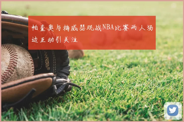 帕奎奥与梅威瑟观战NBA比赛两人场边互动引关注