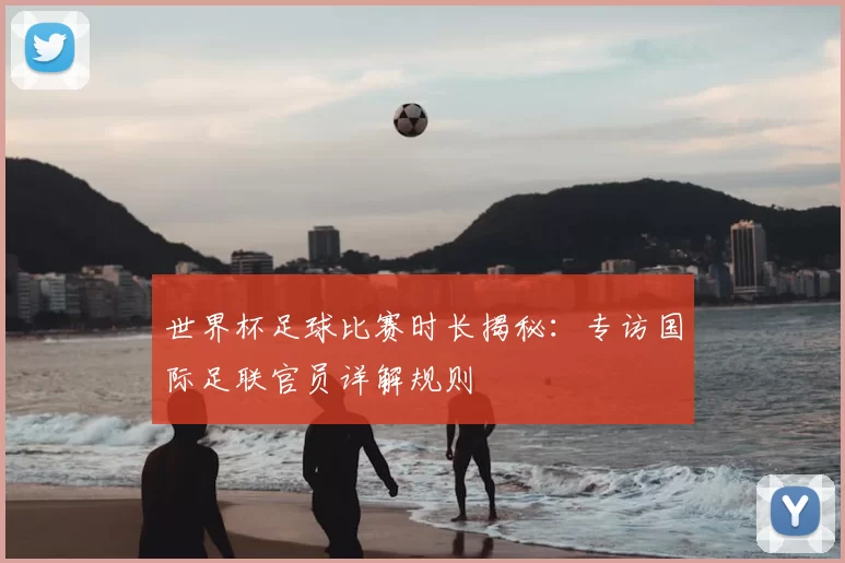 世界杯足球比赛时长揭秘:专访国际足联官员详解规则