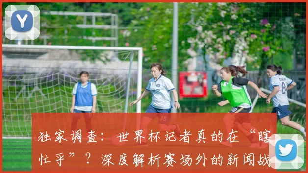 独家调查:世界杯记者真的在“瞎忙乎”?深度解析赛场外的新闻战