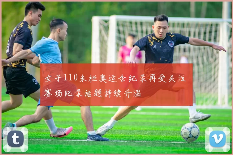 女子110米栏奥运会纪录再受关注 赛场纪录话题持续升温