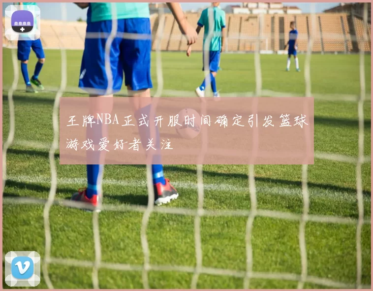 王牌NBA正式开服时间确定引发篮球游戏爱好者关注