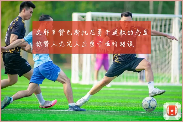 皮耶罗赞巴斯托尼勇于道歉的态度称赞人无完人应勇于面对错误