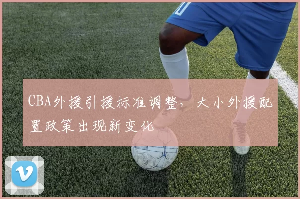 CBA外援引援标准调整，大小外援配置政策出现新变化