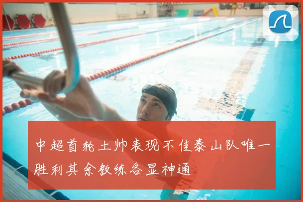 中超首轮土帅表现不佳泰山队唯一胜利其余教练各显神通