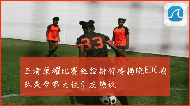 王者荣耀比赛经验排行榜揭晓EDG战队荣登第九位引发热议