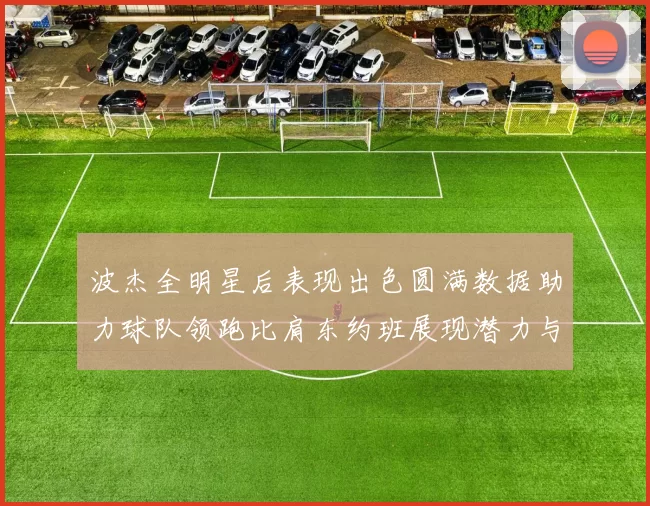 波杰全明星后表现出色圆满数据助力球队领跑比肩东约班展现潜力与实力