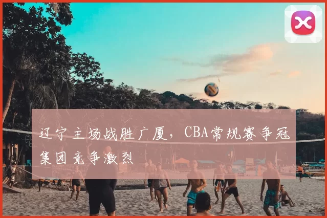 辽宁主场战胜广厦,CBA常规赛争冠集团竞争激烈