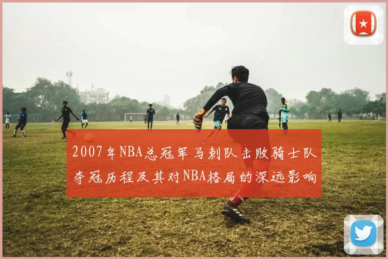 2007年NBA总冠军马刺队击败骑士队夺冠历程及其对NBA格局的深远影响