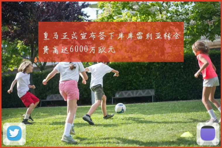 皇马正式宣布签下库库雷利亚转会费高达6000万欧元
