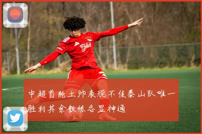 中超首轮土帅表现不佳泰山队唯一胜利其余教练各显神通
