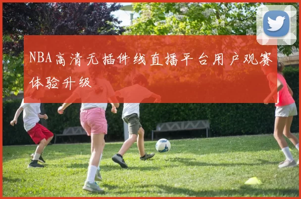 NBA高清无插件线直播平台用户观赛体验升级