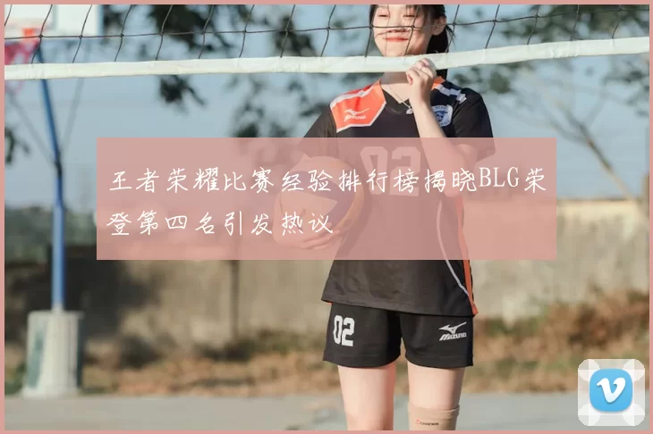 王者荣耀比赛经验排行榜揭晓BLG荣登第四名引发热议