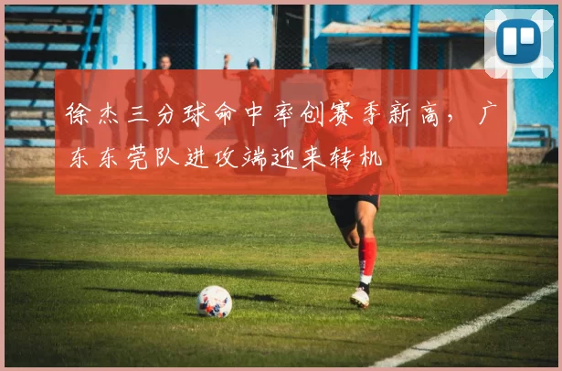 徐杰三分球命中率创赛季新高，广东东莞队进攻端迎来转机