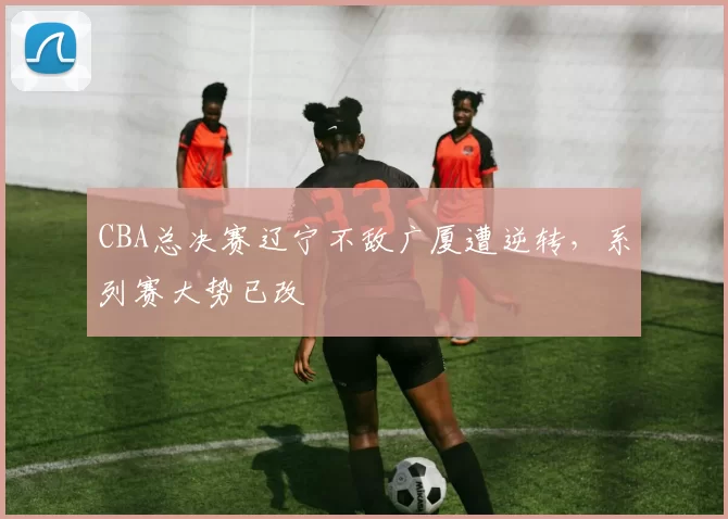 CBA总决赛辽宁不敌广厦遭逆转，系列赛大势已改