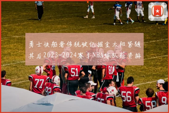 勇士快船奢侈税破亿掘金太阳紧随其后2023-2024赛季NBA球队薪资排行出炉