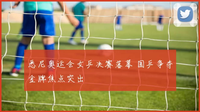悉尼奥运会女乒决赛落幕 国乒争夺金牌焦点突出