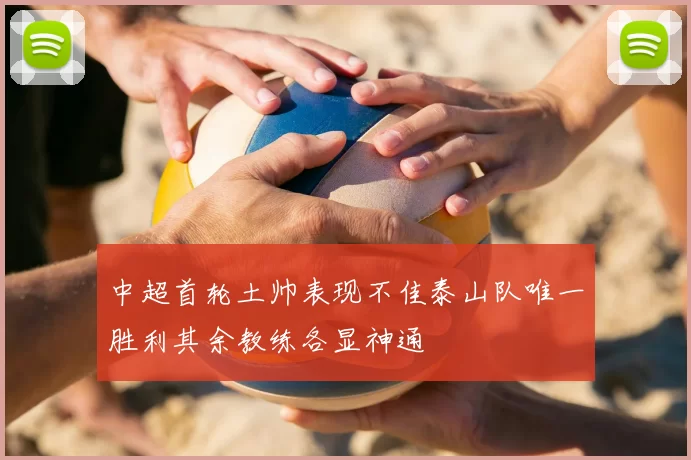 中超首轮土帅表现不佳泰山队唯一胜利其余教练各显神通