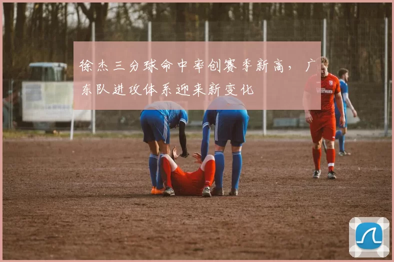 徐杰三分球命中率创赛季新高，广东队进攻体系迎来新变化