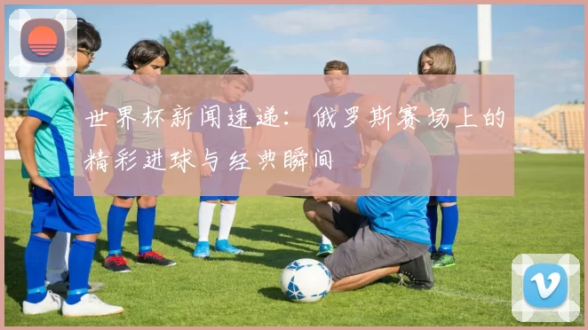 世界杯新闻速递：俄罗斯赛场上的精彩进球与经典瞬间